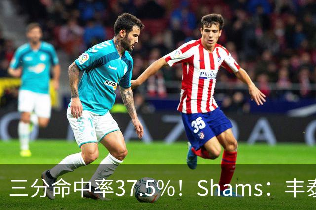 三分命中率37.5%！Shams：丰泰基奥计划与热火签下一份一年合同