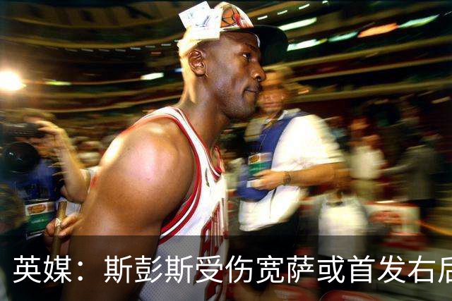 英媒：斯彭斯受伤宽萨或首发右后卫 萨卡戈登大概率先发
